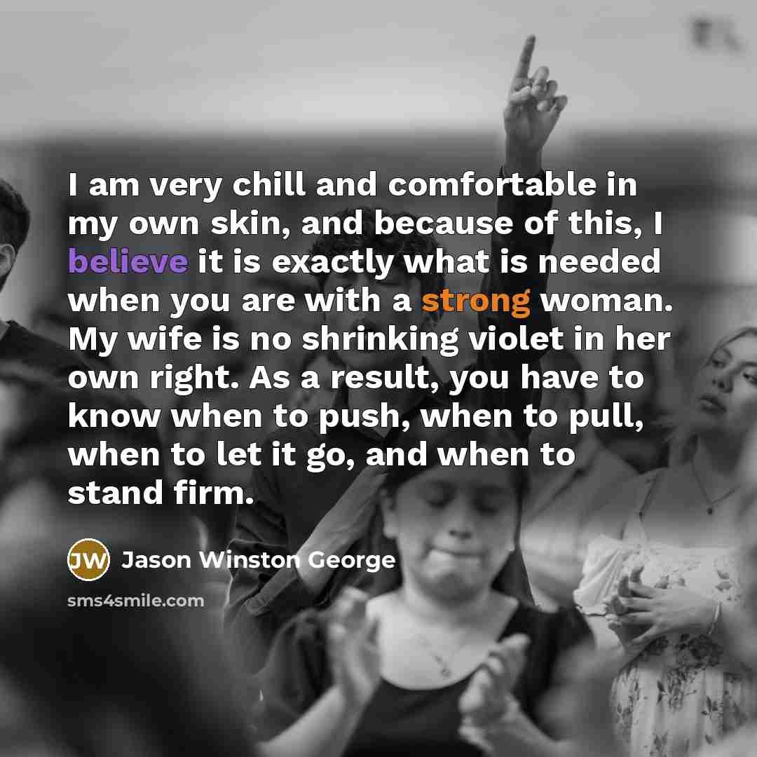 “I am very chill and comfortable in my own skin, and because of this, I believe it is exactly what is needed when you are with a strong woman. My wife is no shrinking violet in her own right. As a result, you have to know when to push, when to pull, when to let it go, and when to stand firm.” quote by Jason Winston George