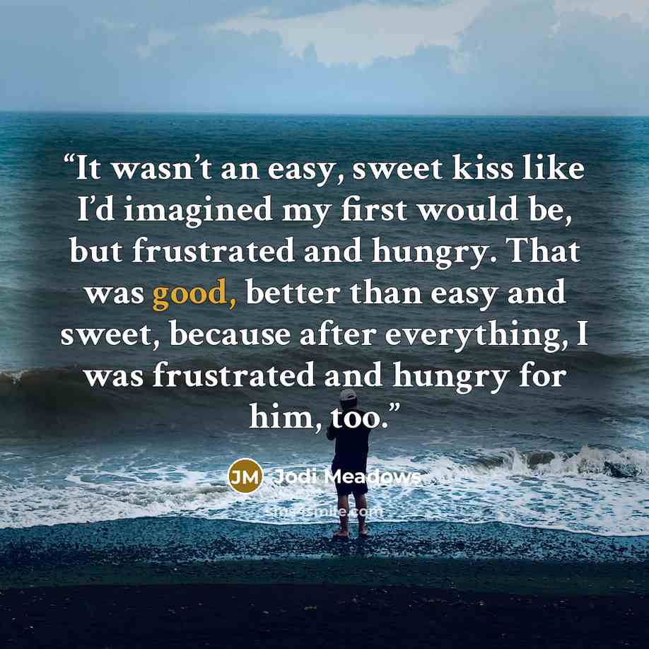 “It wasn’t an easy, sweet kiss like I’d imagined my first would be, but frustrated and hungry. That was good, better than easy and sweet, because after everything, I was frustrated and hungry for him, too.” quote by Jodi Meadows