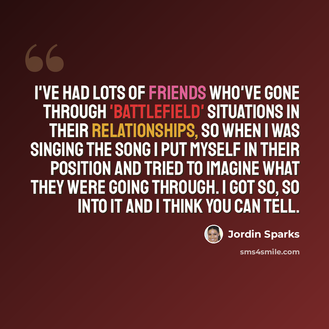 “I've had lots of friends who've gone through 'Battlefield' situations in their relationships, so when I was singing the song I put myself in their position and tried to imagine what they were going through. I got so, so into it and I think you can tell.” quote by Jordin Sparks