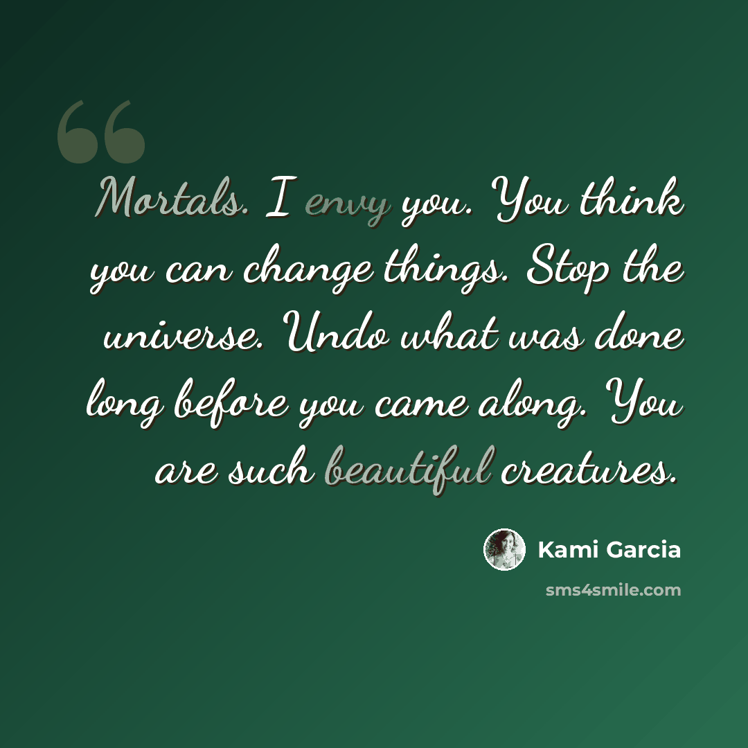 “Mortals. I envy you. You think you can change things. Stop the universe. Undo what was done long before you came along. You are such beautiful creatures.” quote by Kami Garcia