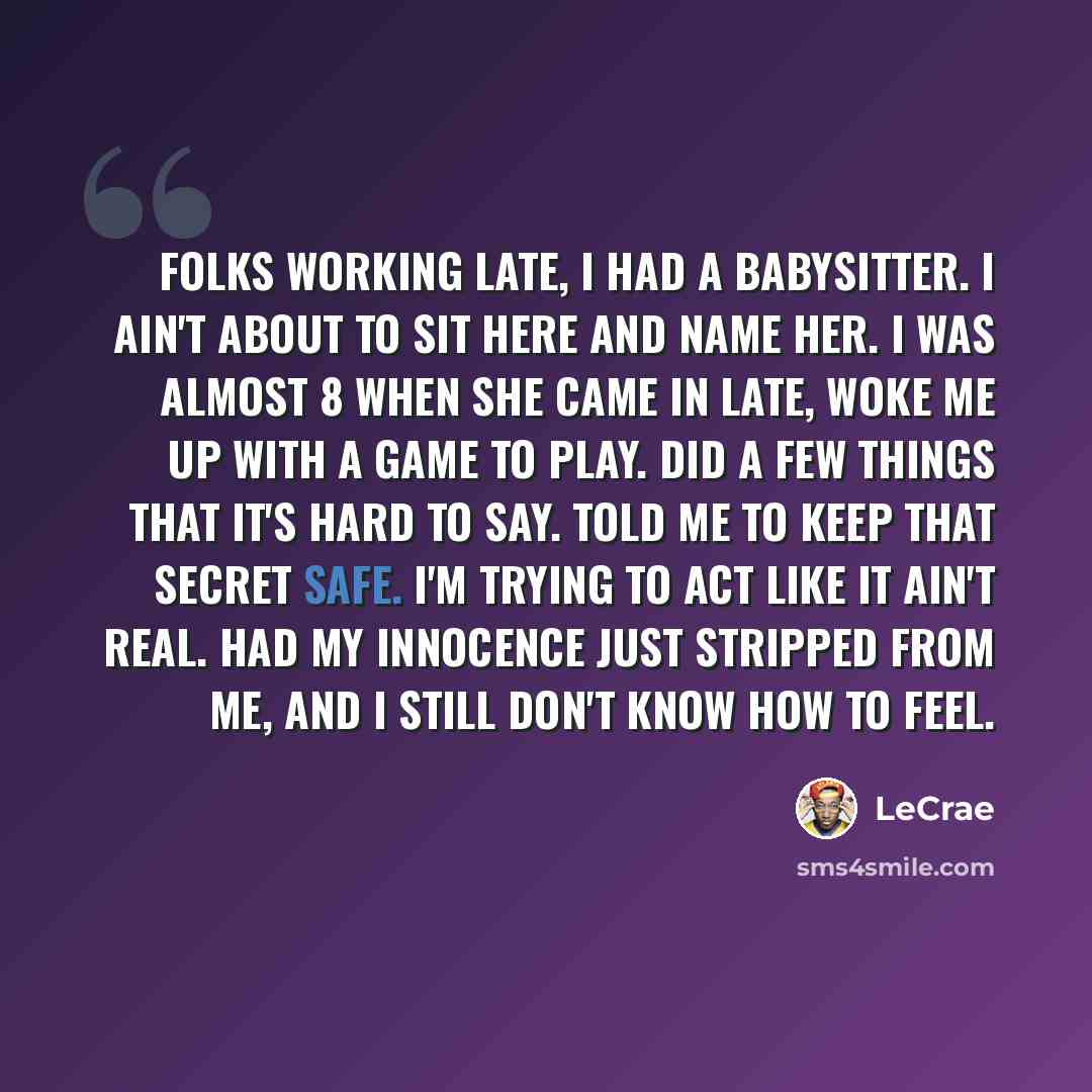“Folks working late, I had a babysitter. I ain't about to sit here and name her. I was almost 8 when she came in late, woke me up with a game to play. Did a few things that it's hard to say. Told me to keep that secret safe. I'm trying to act like it ain't real. Had my innocence just stripped from…” quote by LeCrae