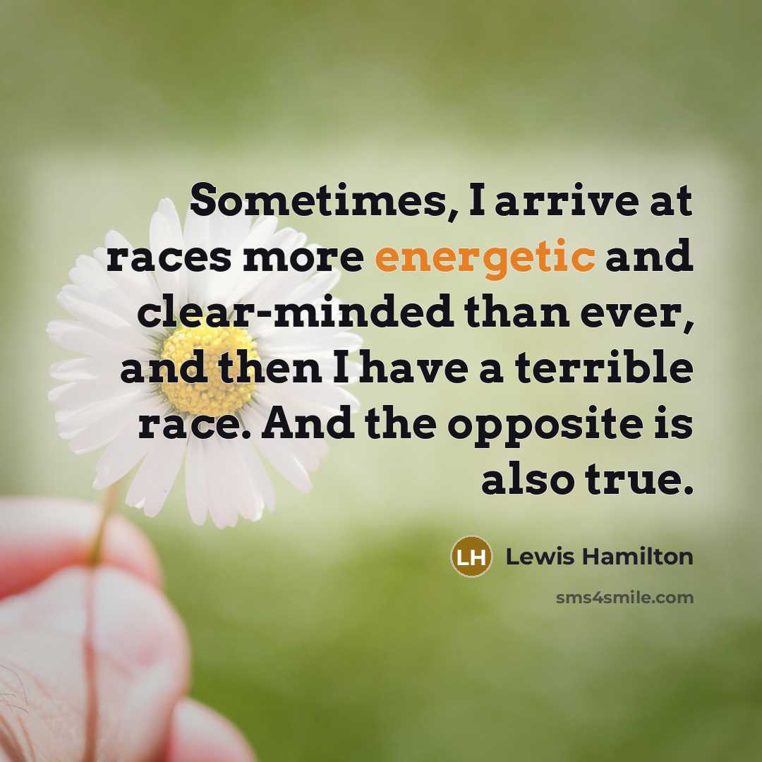 “Sometimes, I arrive at races more energetic and clear-minded than ever, and then I have a terrible race. And the opposite is also true.” quote by Lewis Hamilton
