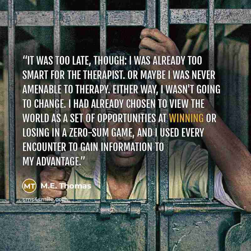 “It was too late, though: I was already too smart for the therapist. Or maybe I was never amenable to therapy. Either way, I wasn't going to change. I had already chosen to view the world as a set of opportunities at winning or losing in a zero-sum game, and I used every encounter to gain…” quote by M.E. Thomas