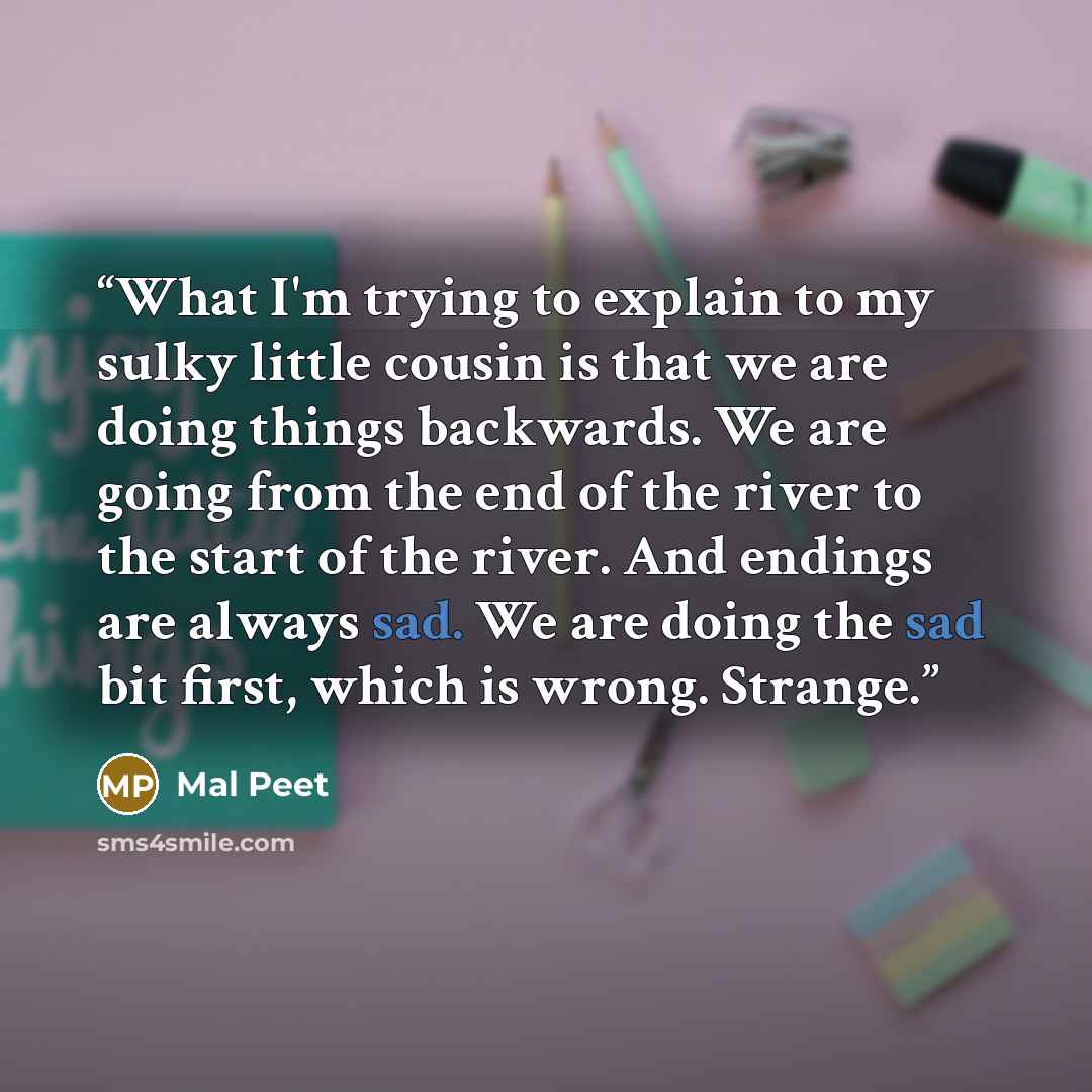 “What I'm trying to explain to my sulky little cousin is that we are doing things backwards. We are going from the end of the river to the start of the river. And endings are always sad. We are doing the sad bit first, which is wrong. Strange.” quote by Mal Peet