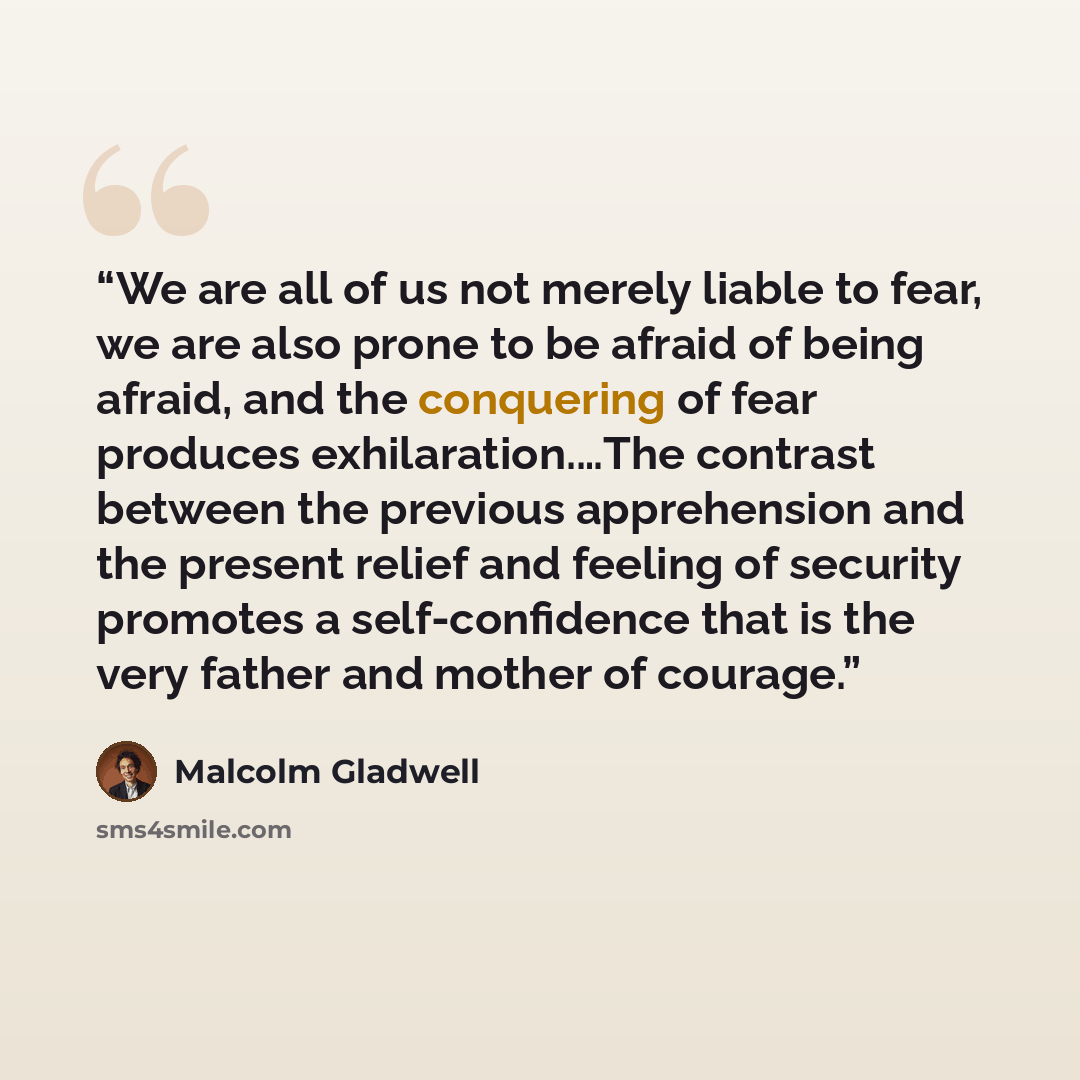 “We are all of us not merely liable to fear, we are also prone to be afraid of being afraid, and the conquering of fear produces exhilaration.…The contrast between the previous apprehension and the present relief and feeling of security promotes a self-confidence that is the very father and mother…” quote by Malcolm Gladwell