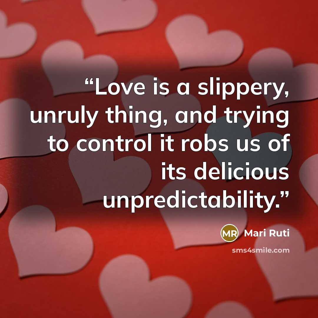 “Love is a slippery, unruly thing, and trying to control it robs us of its delicious unpredictability.” quote by Mari Ruti