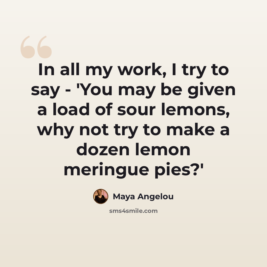“In all my work, I try to say - 'You may be given a load of sour lemons, why not try to make a dozen lemon meringue pies?'” quote by Maya Angelou