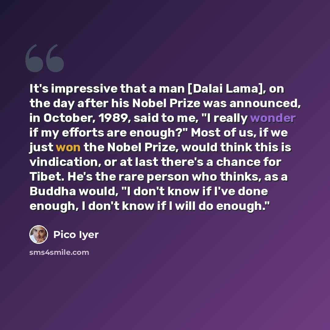 “It's impressive that a man [Dalai Lama], on the day after his Nobel Prize was announced, in October, 1989, said to me, "I really wonder if my efforts are enough?" Most of us, if we just won the Nobel Prize, would think this is vindication, or at last there's a chance for Tibet. He's the rare…” quote by Pico Iyer