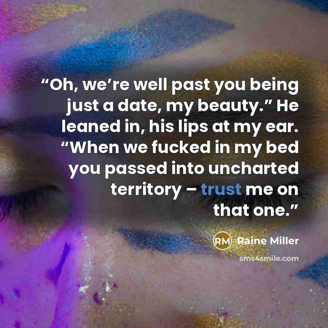 “Oh, we’re well past you being just a date, my beauty.” He leaned in, his lips at my ear. “When we fucked in my bed you passed into uncharted territory – trust me on that one.” quote by Raine Miller
