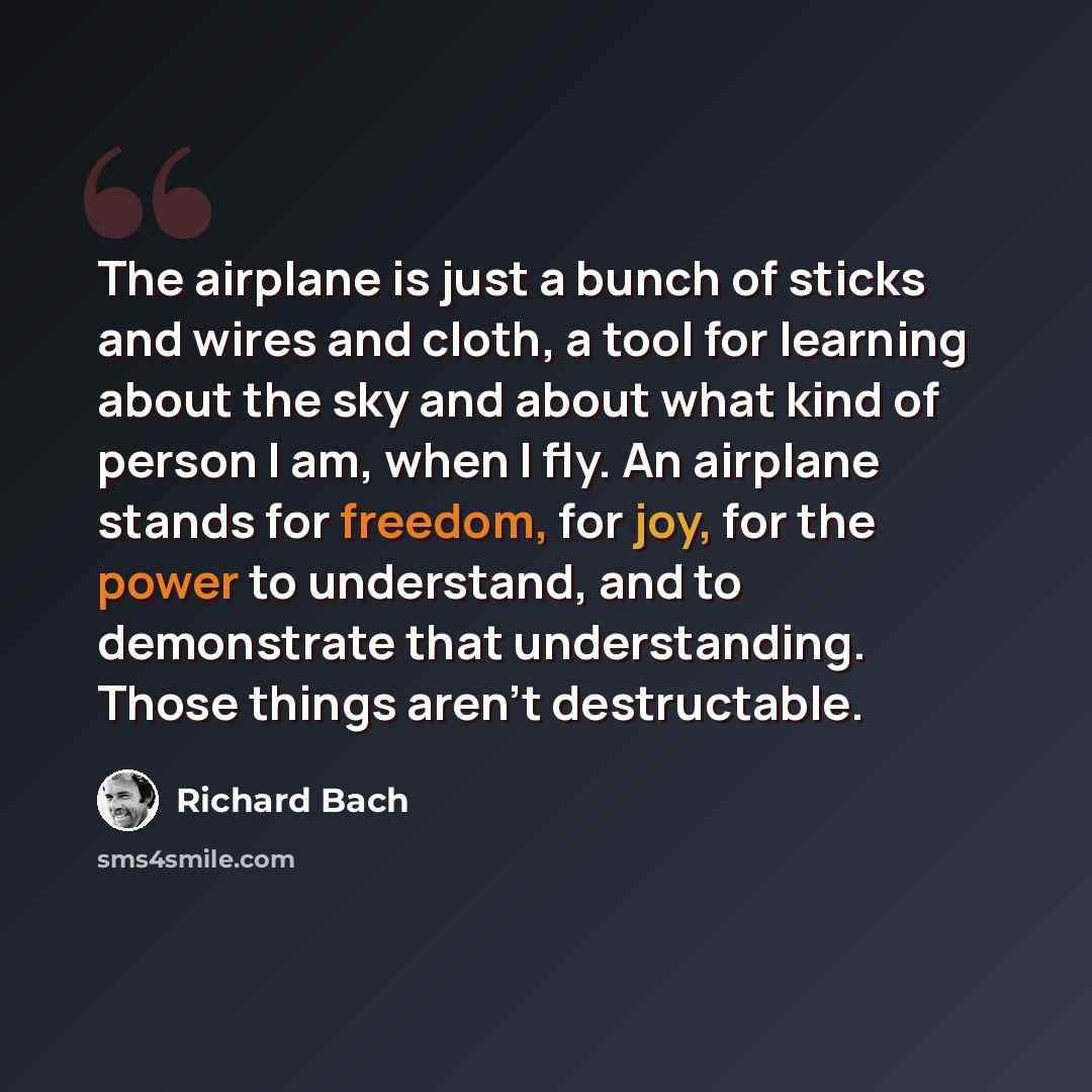 “The airplane is just a bunch of sticks and wires and cloth, a tool for learning about the sky and about what kind of person I am, when I fly. An airplane stands for freedom, for joy, for the power to understand, and to demonstrate that understanding. Those things aren't destructable.” quote by Richard Bach