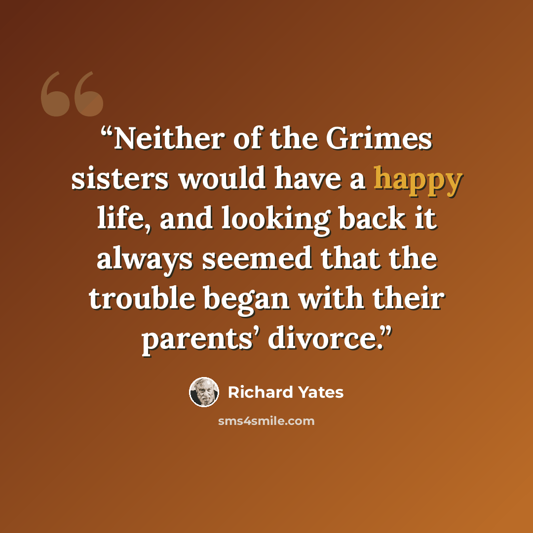 “Neither of the Grimes sisters would have a happy life, and looking back it always seemed that the trouble began with their parents’ divorce.” quote by Richard Yates