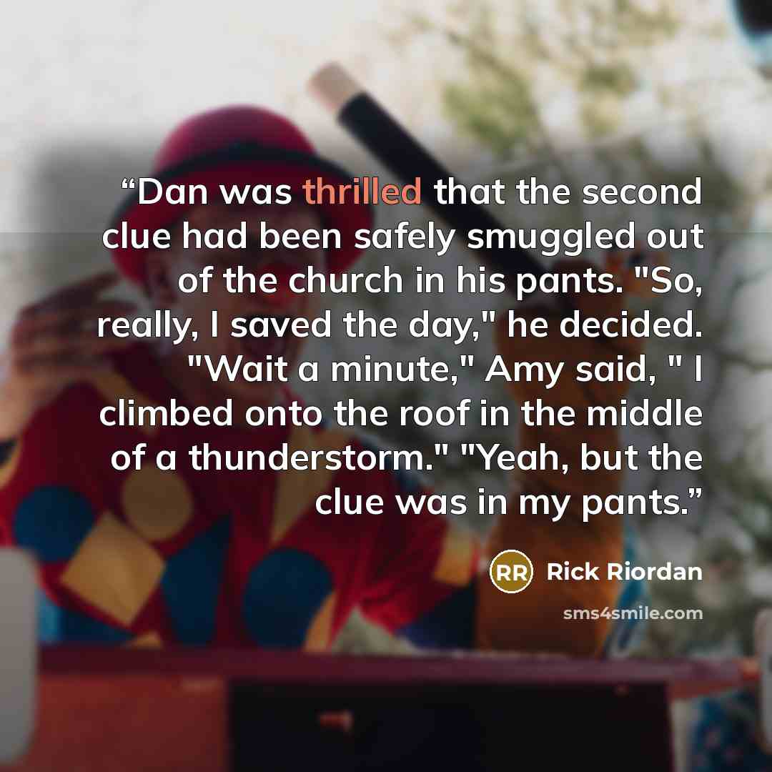 “Dan was thrilled that the second clue had been safely smuggled out of the church in his pants. "So, really, I saved the day," he decided. "Wait a minute," Amy said, " I climbed onto the roof in the middle of a thunderstorm." "Yeah, but the clue was in my pants.” quote by Rick Riordan