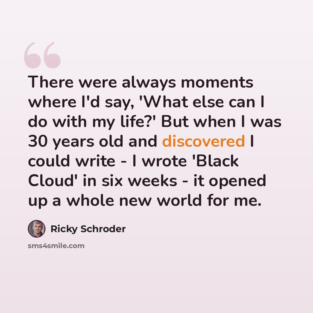 “There were always moments where I'd say, 'What else can I do with my life?' But when I was 30 years old and discovered I could write - I wrote 'Black Cloud' in six weeks - it opened up a whole new world for me.” quote by Ricky Schroder
