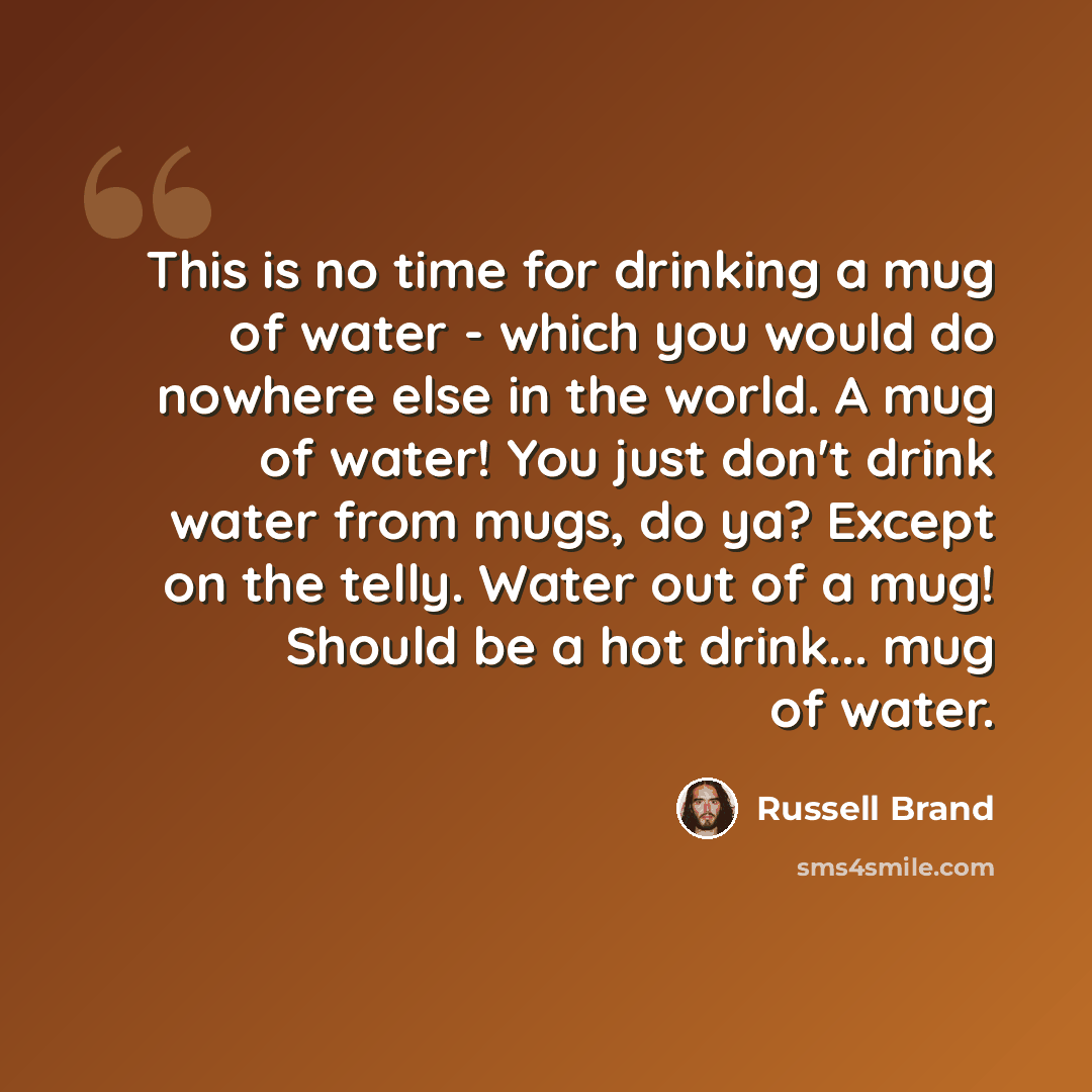 “This is no time for drinking a mug of water - which you would do nowhere else in the world. A mug of water! You just don't drink water from mugs, do ya? Except on the telly. Water out of a mug! Should be a hot drink... mug of water.” quote by Russell Brand