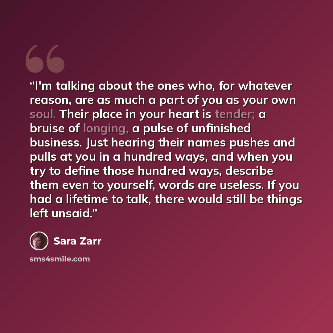“I'm talking about the ones who, for whatever reason, are as much a part of you as your own soul. Their place in your heart is tender; a bruise of longing, a pulse of unfinished business. Just hearing their names pushes and pulls at you in a hundred ways, and when you try to define those hundred…” quote by Sara Zarr