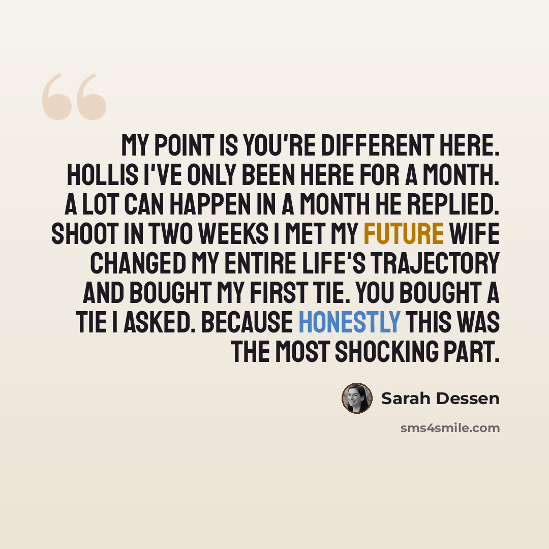“My point is you're different here. Hollis I've only been here for a month. A lot can happen in a month he replied. Shoot in two weeks I met my future wife changed my entire life's trajectory and bought my first tie. You bought a tie I asked. Because honestly this was the most shocking part.” quote by Sarah Dessen