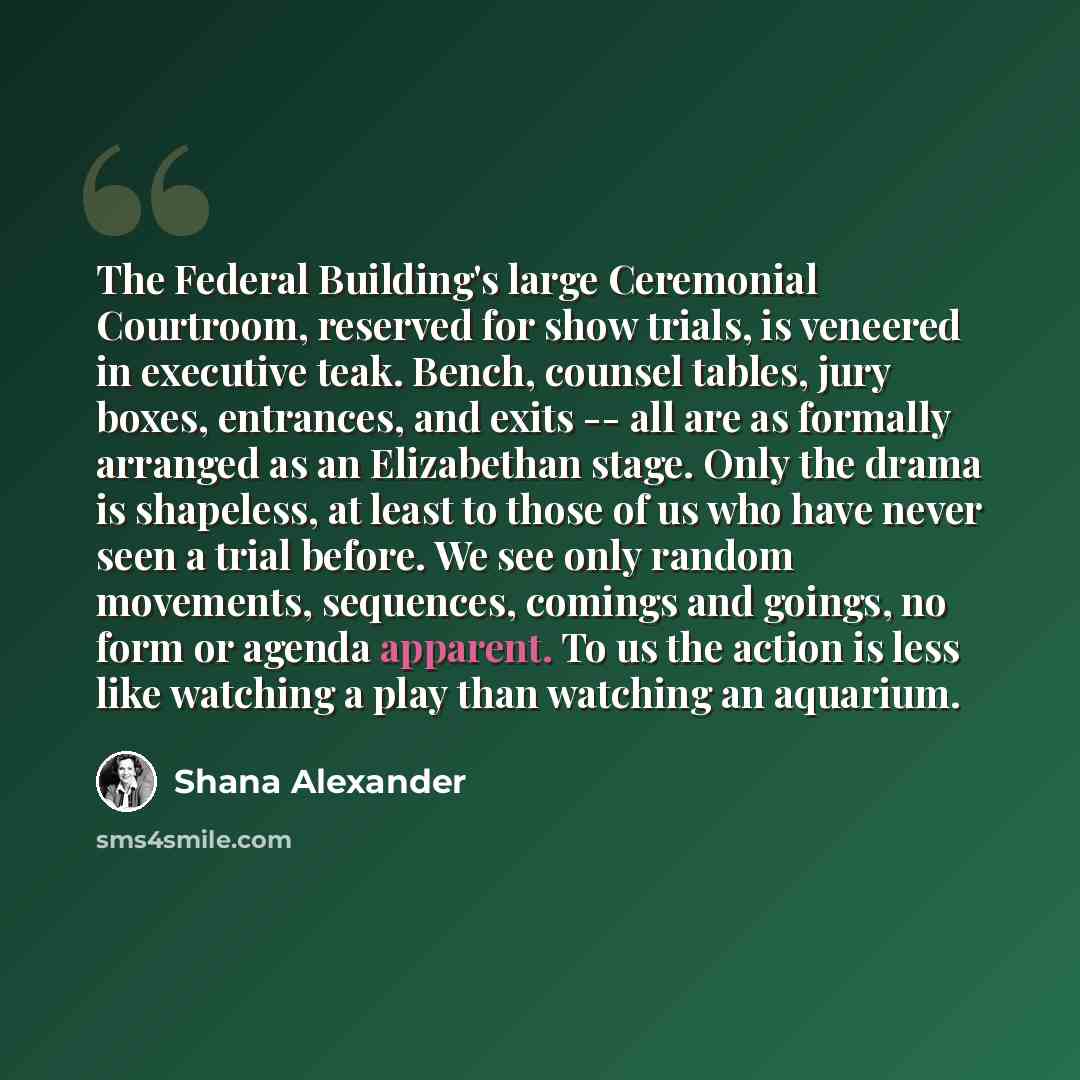 “The Federal Building's large Ceremonial Courtroom, reserved for show trials, is veneered in executive teak. Bench, counsel tables, jury boxes, entrances, and exits -- all are as formally arranged as an Elizabethan stage. Only the drama is shapeless, at least to those of us who have never seen a…” quote by Shana Alexander