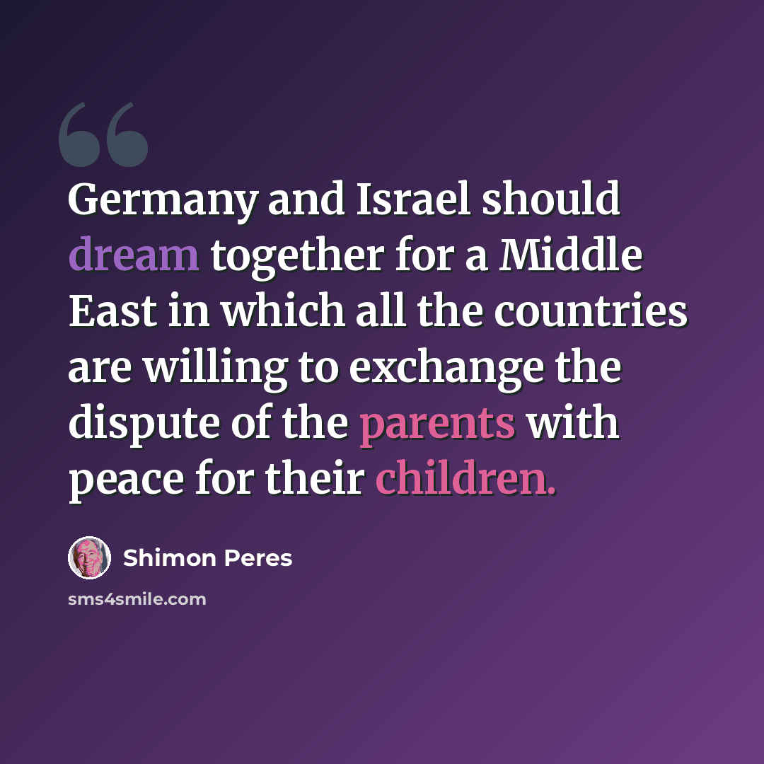 “Germany and Israel should dream together for a Middle East in which all the countries are willing to exchange the dispute of the parents with peace for their children.” quote by Shimon Peres