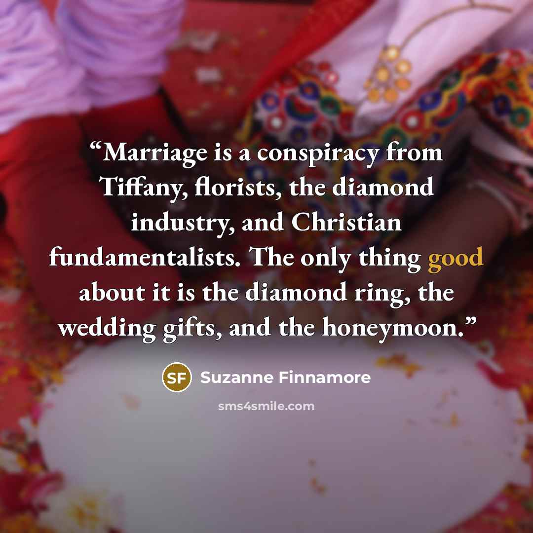 “Marriage is a conspiracy from Tiffany, florists, the diamond industry, and Christian fundamentalists. The only thing good about it is the diamond ring, the wedding gifts, and the honeymoon.” quote by Suzanne Finnamore