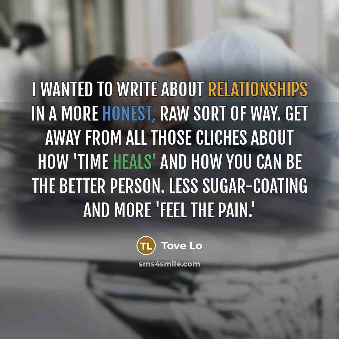 “I wanted to write about relationships in a more honest, raw sort of way. Get away from all those cliches about how 'time heals' and how you can be the better person. Less sugar-coating and more 'feel the pain.'” quote by Tove Lo