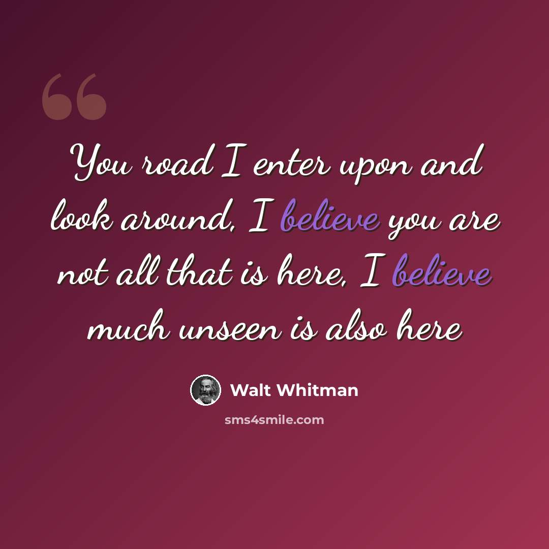 “You road I enter upon and look around, I believe you are not all that is here, I believe much unseen is also here” quote by Walt Whitman