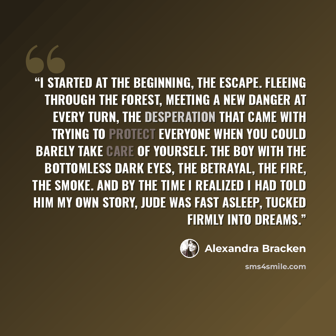 “I started at the beginning, the escape. Fleeing through the forest, meeting a new danger at every turn, the desperation that came with trying to protect everyone when you could barely take care of yourself. The boy with the bottomless dark eyes, the betrayal, the fire, the smoke. And by the time I…” quote by Alexandra Bracken