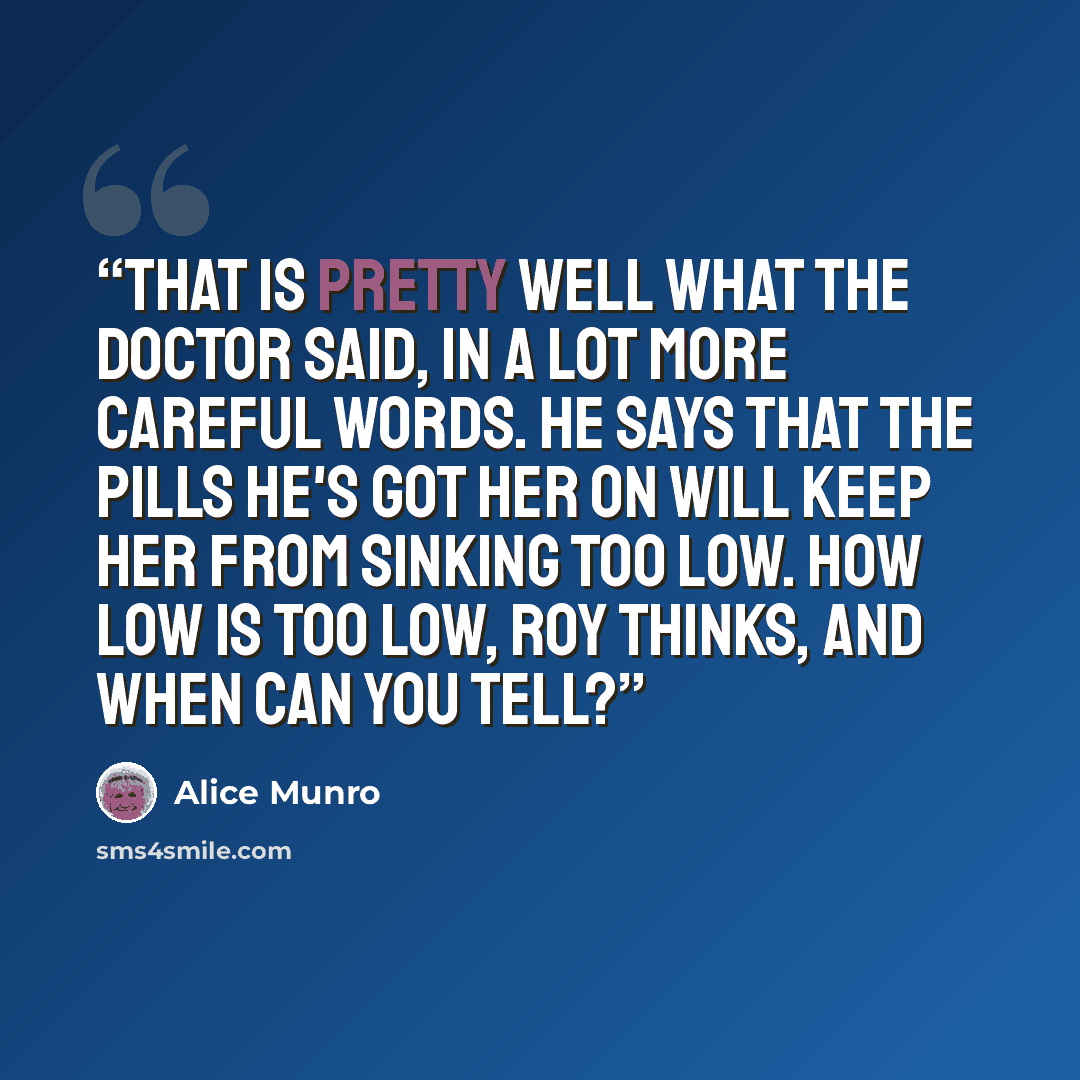 “That is pretty well what the doctor said, in a lot more careful words. He says that the pills he's got her on will keep her from sinking too low. How low is too low, Roy thinks, and when can you tell?” quote by Alice Munro