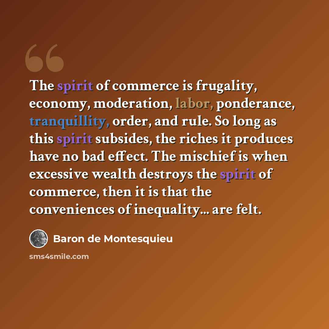 “The spirit of commerce is frugality, economy, moderation, labor, ponderance, tranquillity, order, and rule. So long as this spirit subsides, the riches it produces have no bad effect. The mischief is when excessive wealth destroys the spirit of commerce, then it is that the conveniences of…” quote by Baron de Montesquieu
