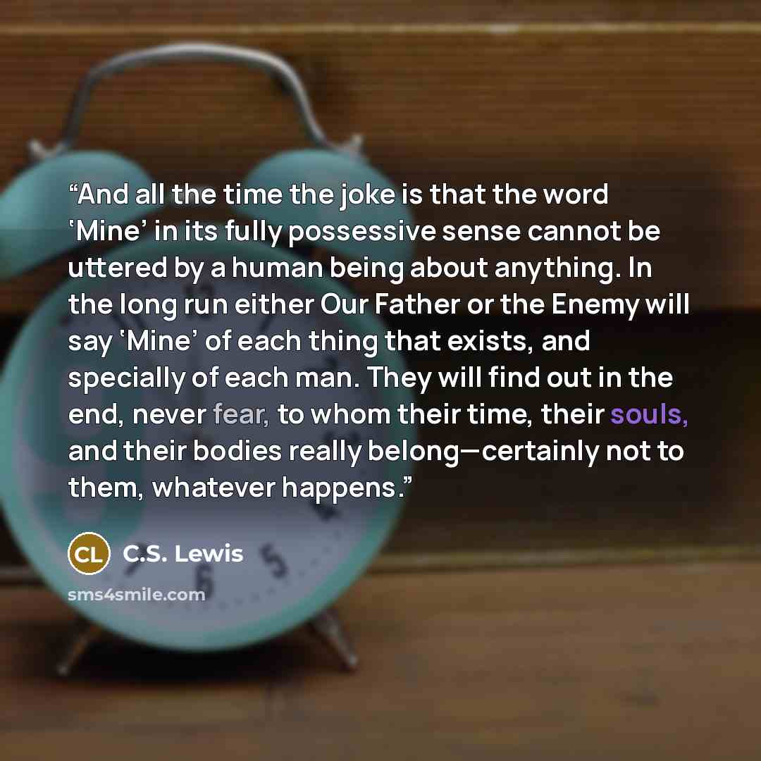 “And all the time the joke is that the word ‘Mine’ in its fully possessive sense cannot be uttered by a human being about anything. In the long run either Our Father or the Enemy will say ‘Mine’ of each thing that exists, and specially of each man. They will find out in the end, never fear, to whom…” quote by C.S. Lewis