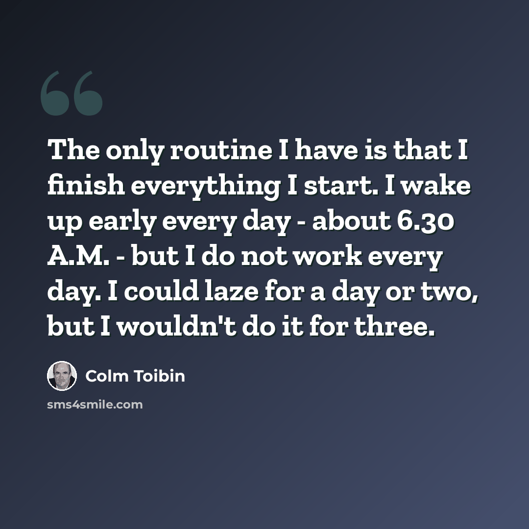 “The only routine I have is that I finish everything I start. I wake up early every day - about 6.30 A.M. - but I do not work every day. I could laze for a day or two, but I wouldn't do it for three.” quote by Colm Toibin