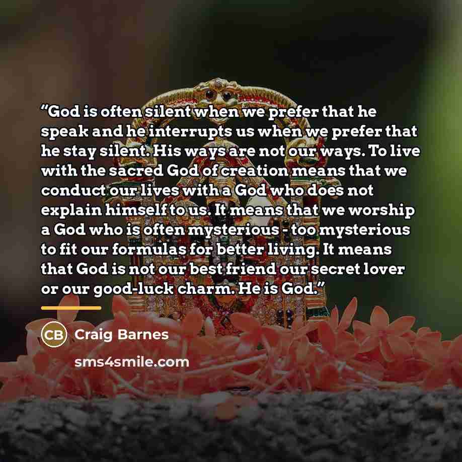“God is often silent when we prefer that he speak and he interrupts us when we prefer that he stay silent. His ways are not our ways. To live with the sacred God of creation means that we conduct our lives with a God who does not explain himself to us. It means that we worship a God who is often…” quote by Craig Barnes