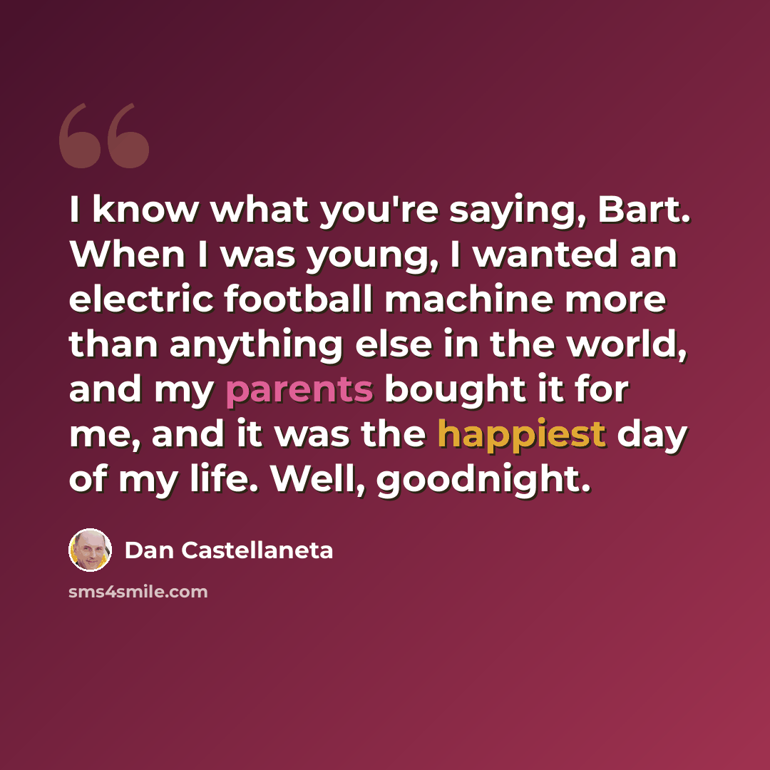 “I know what you're saying, Bart. When I was young, I wanted an electric football machine more than anything else in the world, and my parents bought it for me, and it was the happiest day of my life. Well, goodnight.” quote by Dan Castellaneta