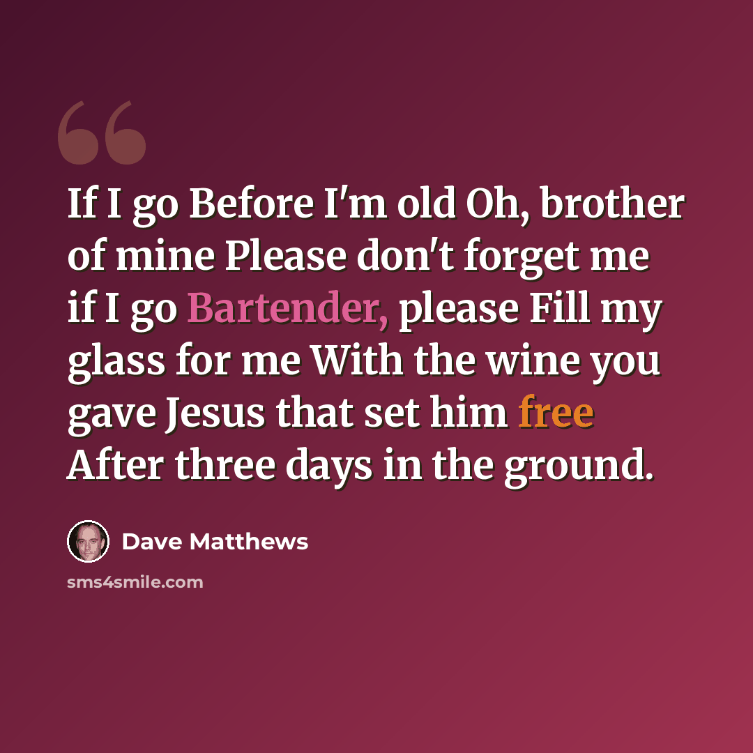 “If I go Before I'm old Oh, brother of mine Please don't forget me if I go Bartender, please Fill my glass for me With the wine you gave Jesus that set him free After three days in the ground.” quote by Dave Matthews