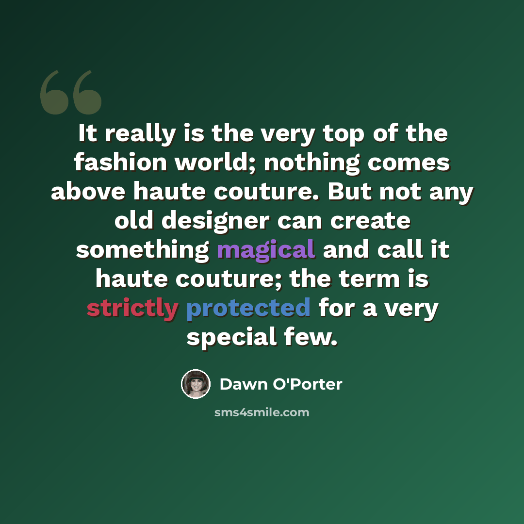 “It really is the very top of the fashion world; nothing comes above haute couture. But not any old designer can create something magical and call it haute couture; the term is strictly protected for a very special few.” quote by Dawn O'Porter