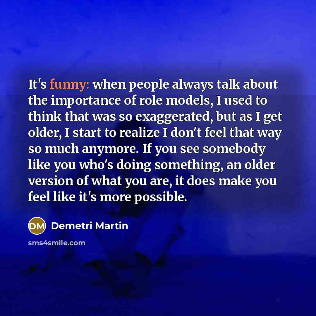 “It's funny: when people always talk about the importance of role models, I used to think that was so exaggerated, but as I get older, I start to realize I don't feel that way so much anymore. If you see somebody like you who's doing something, an older version of what you are, it does make you…” quote by Demetri Martin