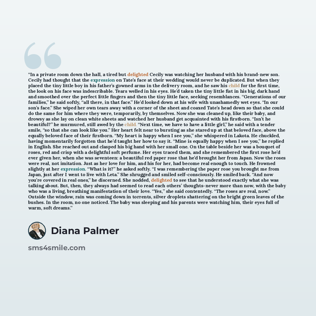 “In a private room down the hall, a tired but delighted Cecily was watching her husband with his brand-new son. Cecily had thought that the expression on Tate’s face at their wedding would never be duplicated. But when they placed the tiny little boy in his father’s gowned arms in the delivery…” quote by Diana Palmer