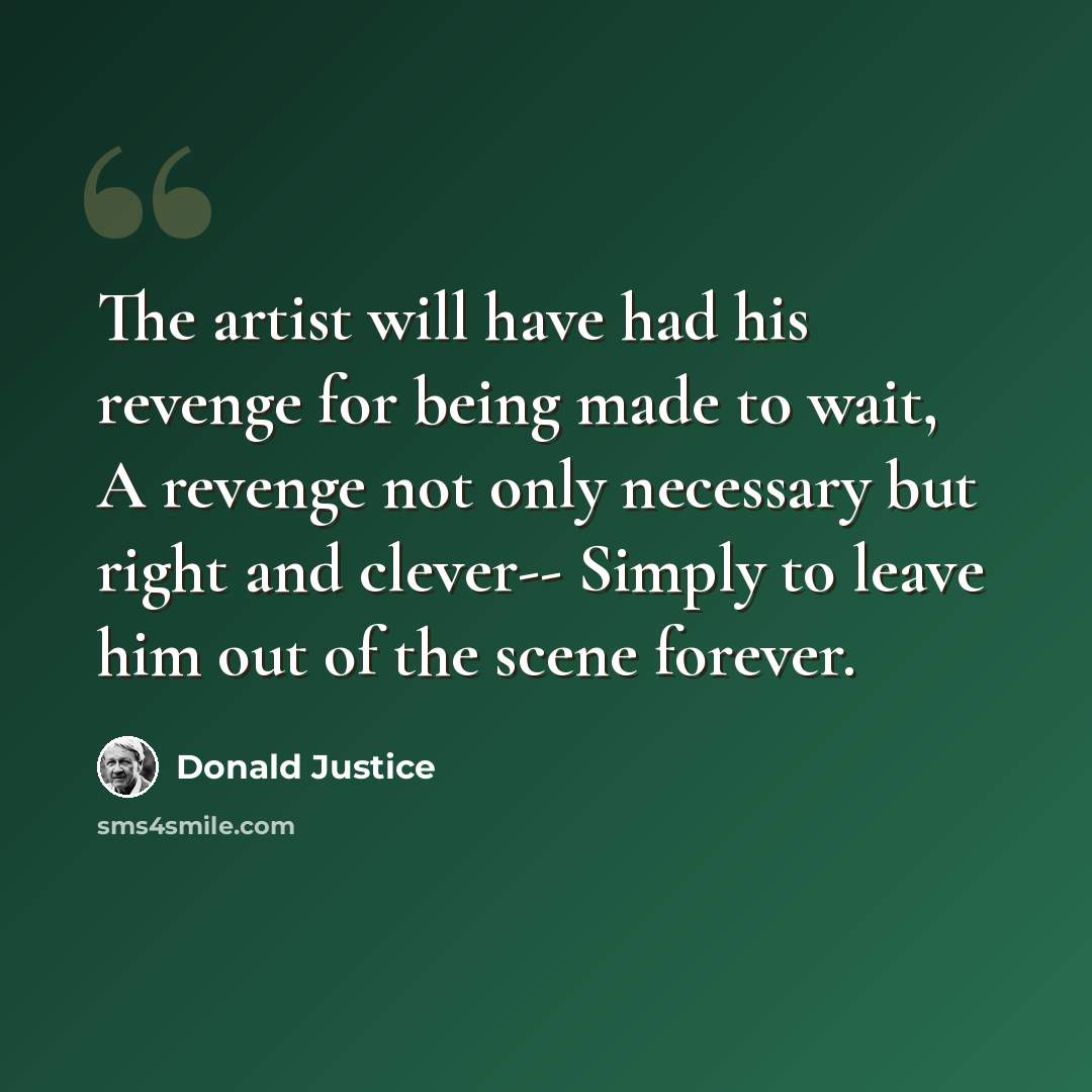 “The artist will have had his revenge for being made to wait, A revenge not only necessary but right and clever-- Simply to leave him out of the scene forever.” quote by Donald Justice