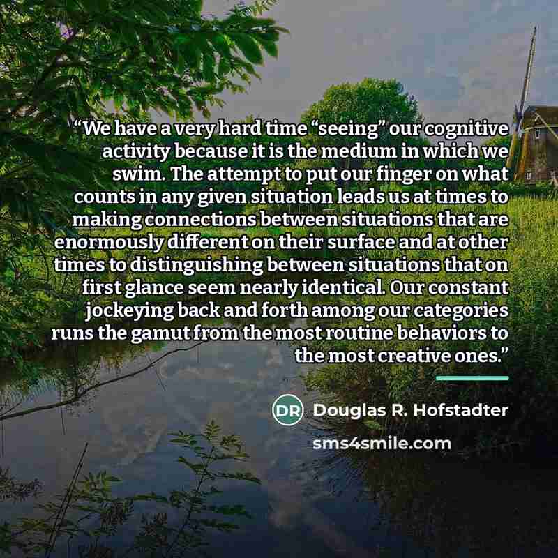 “We have a very hard time “seeing” our cognitive activity because it is the medium in which we swim. The attempt to put our finger on what counts in any given situation leads us at times to making connections between situations that are enormously different on their surface and at other times to…” quote by Douglas R. Hofstadter