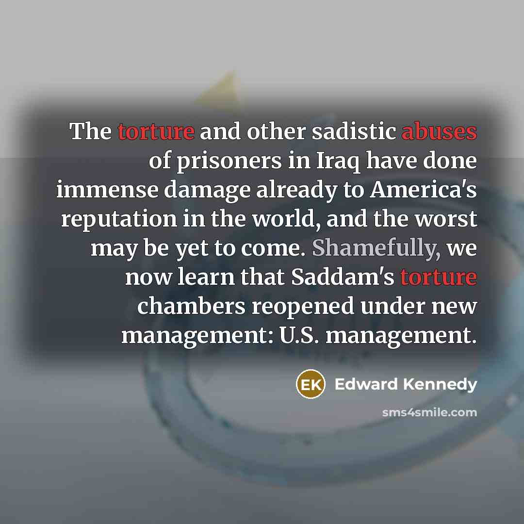 “The torture and other sadistic abuses of prisoners in Iraq have done immense damage already to America's reputation in the world, and the worst may be yet to come. Shamefully, we now learn that Saddam's torture chambers reopened under new management: U.S. management.” quote by Edward Kennedy