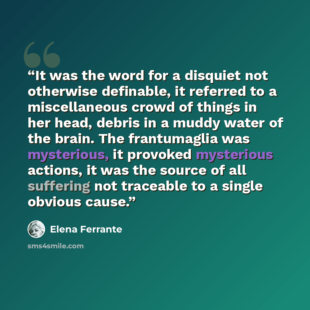 “It was the word for a disquiet not otherwise definable, it referred to a miscellaneous crowd of things in her head, debris in a muddy water of the brain. The frantumaglia was mysterious, it provoked mysterious actions, it was the source of all suffering not traceable to a single obvious cause.” quote by Elena Ferrante