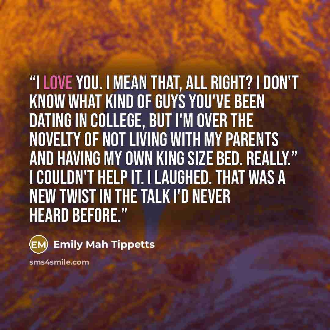 “I love you. I mean that, all right? I don't know what kind of guys you've been dating in college, but I'm over the novelty of not living with my parents and having my own king size bed. Really.” I couldn't help it. I laughed. That was a new twist in the Talk I'd never heard before.” quote by Emily Mah Tippetts