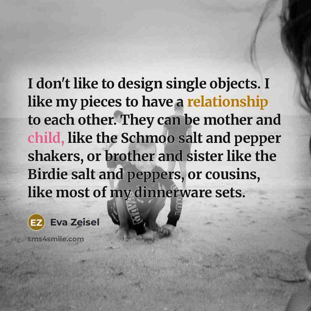 “I don't like to design single objects. I like my pieces to have a relationship to each other. They can be mother and child, like the Schmoo salt and pepper shakers, or brother and sister like the Birdie salt and peppers, or cousins, like most of my dinnerware sets.” quote by Eva Zeisel