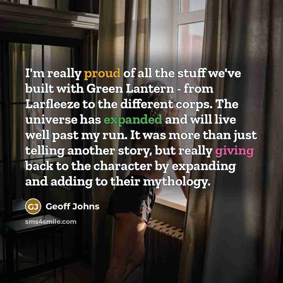 “I'm really proud of all the stuff we've built with Green Lantern - from Larfleeze to the different corps. The universe has expanded and will live well past my run. It was more than just telling another story, but really giving back to the character by expanding and adding to their mythology.” quote by Geoff Johns