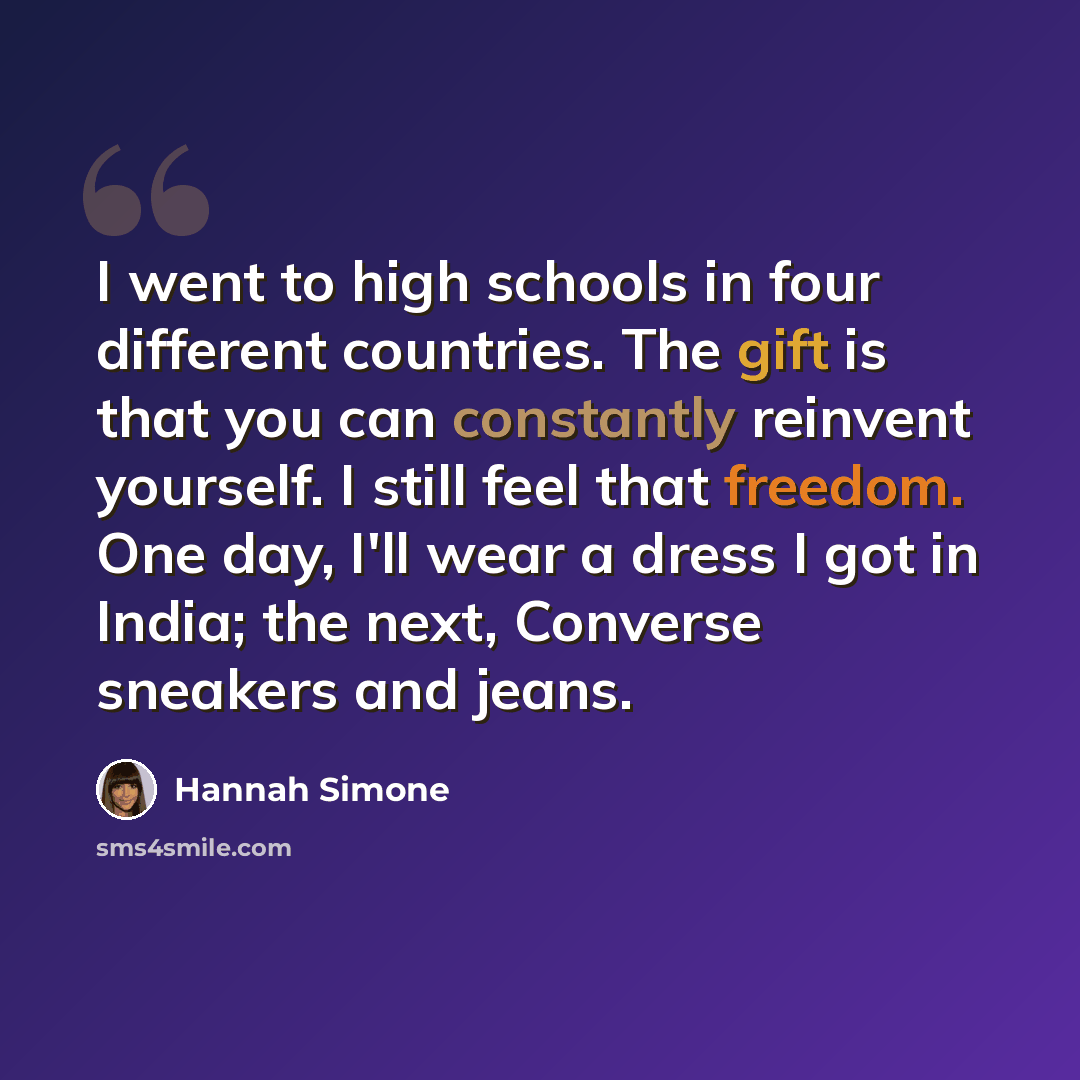 “I went to high schools in four different countries. The gift is that you can constantly reinvent yourself. I still feel that freedom. One day, I'll wear a dress I got in India; the next, Converse sneakers and jeans.” quote by Hannah Simone