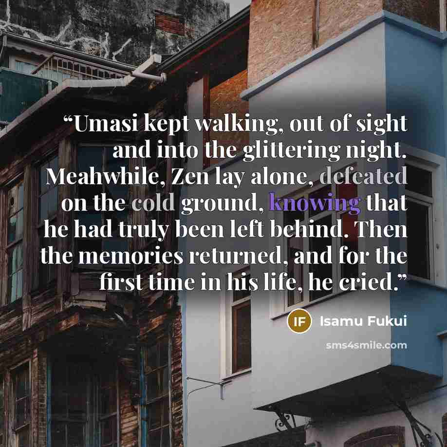 “Umasi kept walking, out of sight and into the glittering night. Meahwhile, Zen lay alone, defeated on the cold ground, knowing that he had truly been left behind. Then the memories returned, and for the first time in his life, he cried.” quote by Isamu Fukui