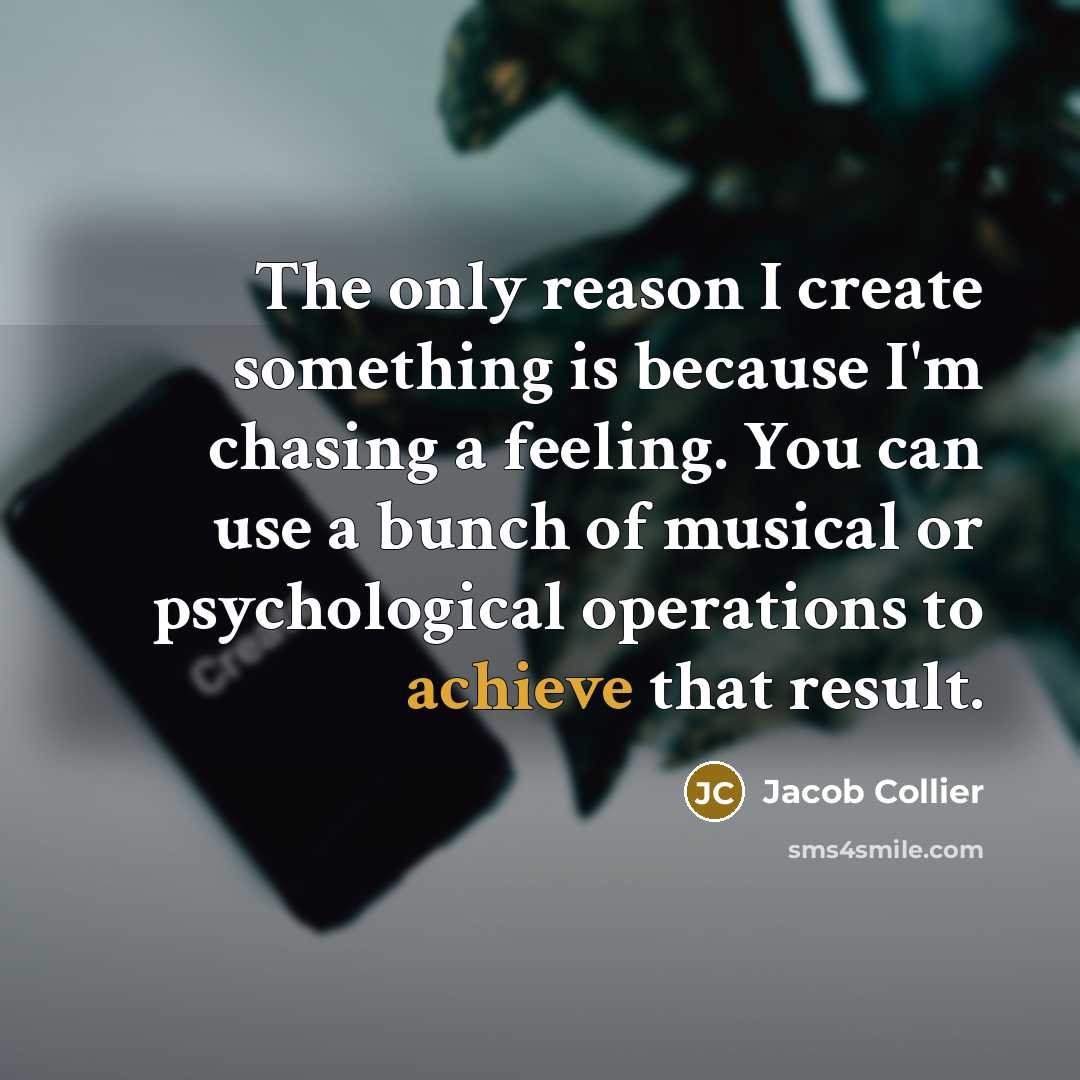 “The only reason I create something is because I'm chasing a feeling. You can use a bunch of musical or psychological operations to achieve that result.” quote by Jacob Collier