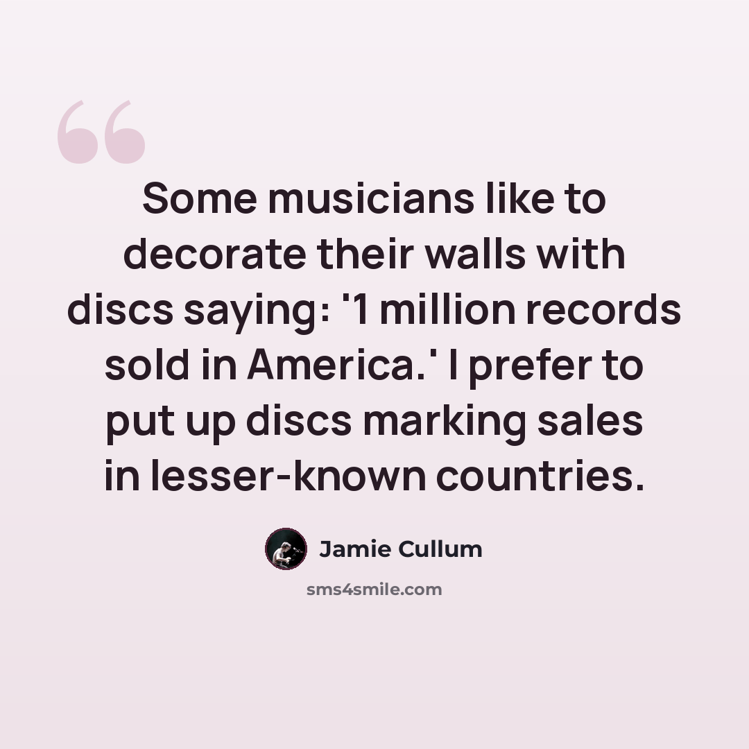 “Some musicians like to decorate their walls with discs saying: '1 million records sold in America.' I prefer to put up discs marking sales in lesser-known countries.” quote by Jamie Cullum