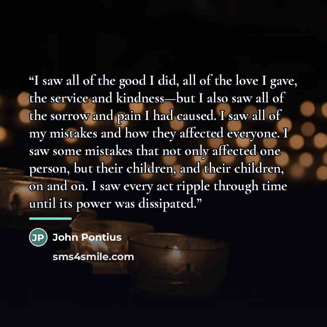 “I saw all of the good I did, all of the love I gave, the service and kindness—but I also saw all of the sorrow and pain I had caused. I saw all of my mistakes and how they affected everyone. I saw some mistakes that not only affected one person, but their children, and their children, on and on. I…” quote by John Pontius