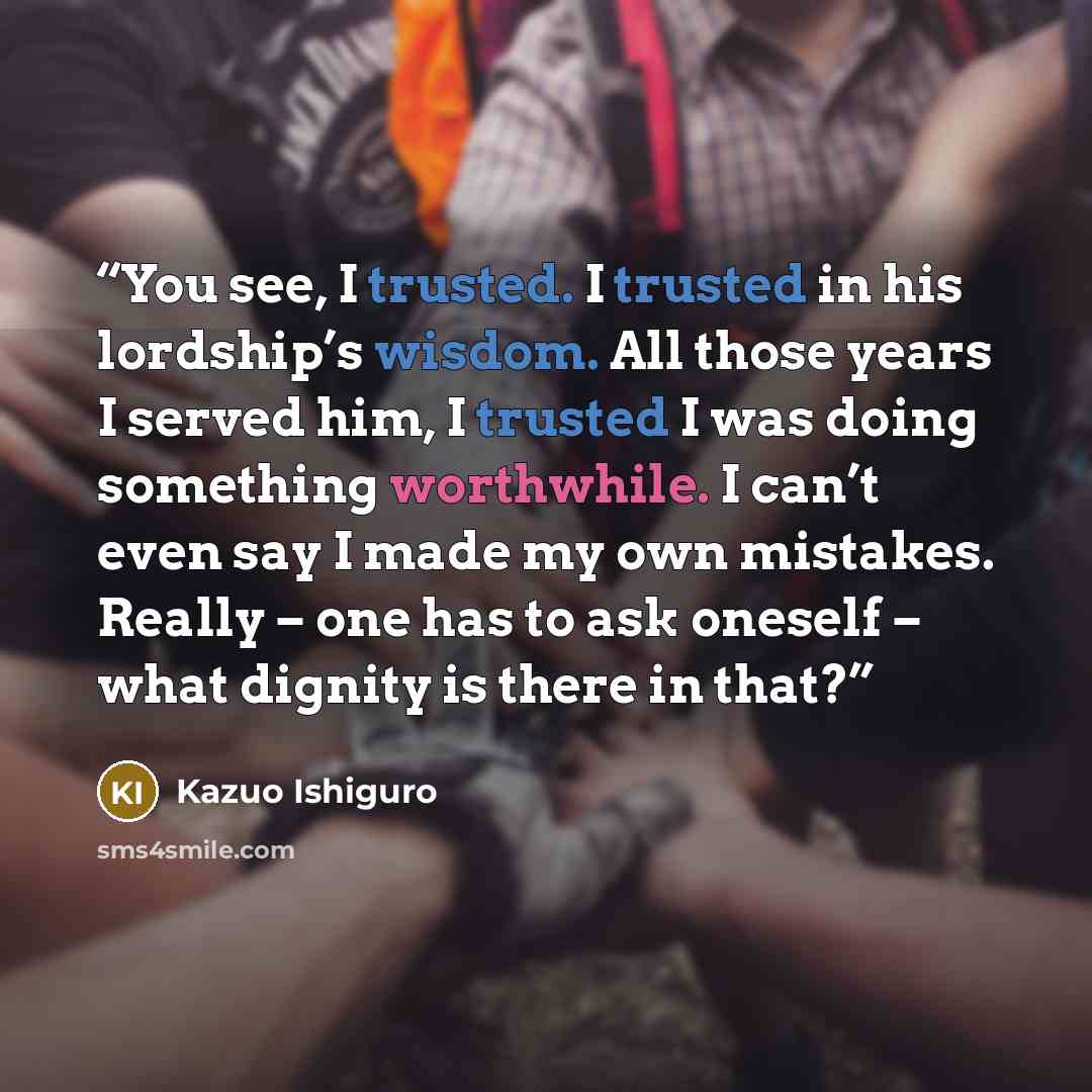 “You see, I trusted. I trusted in his lordship’s wisdom. All those years I served him, I trusted I was doing something worthwhile. I can’t even say I made my own mistakes. Really – one has to ask oneself – what dignity is there in that?” quote by Kazuo Ishiguro