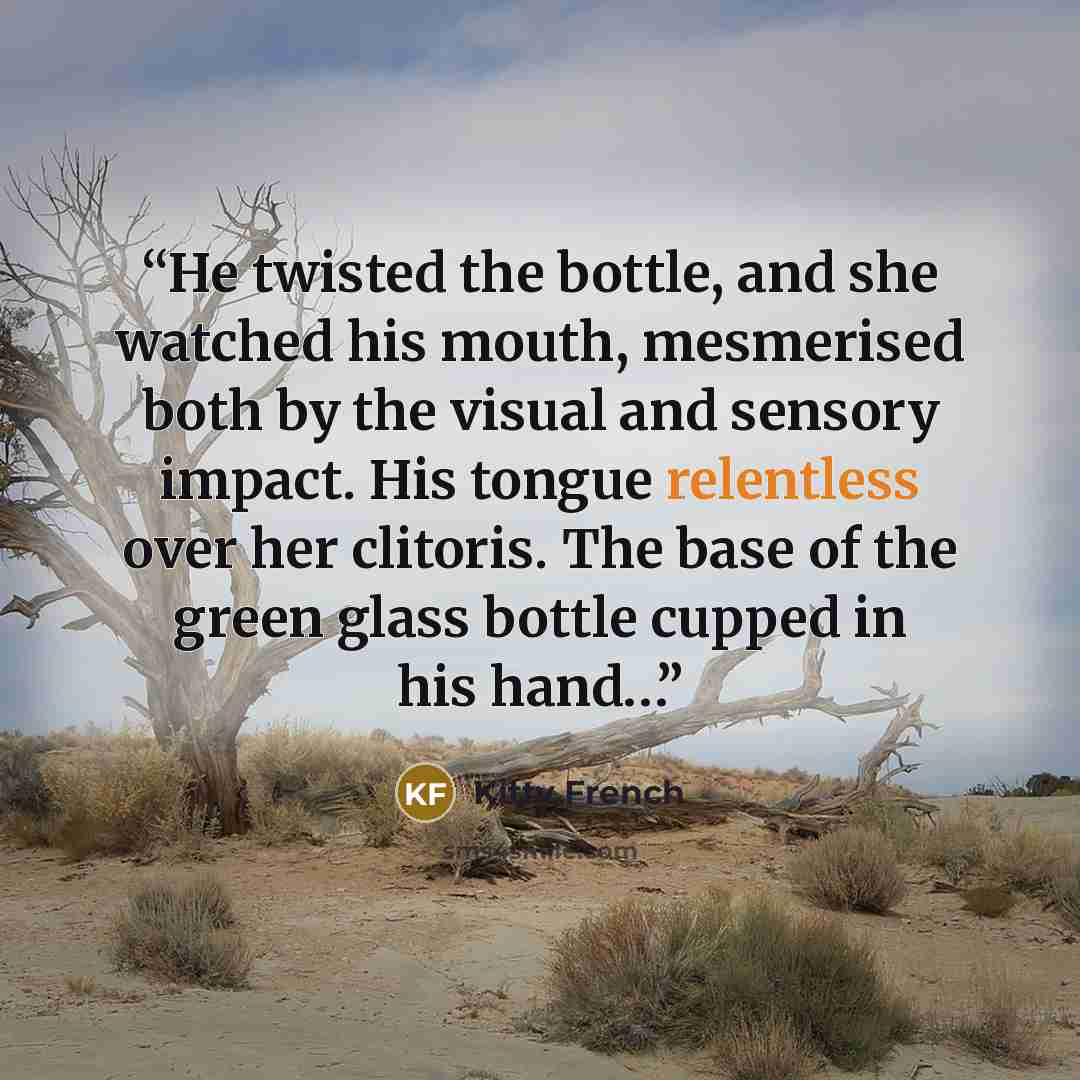“He twisted the bottle, and she watched his mouth, mesmerised both by the visual and sensory impact. His tongue relentless over her clitoris. The base of the green glass bottle cupped in his hand…” quote by Kitty French